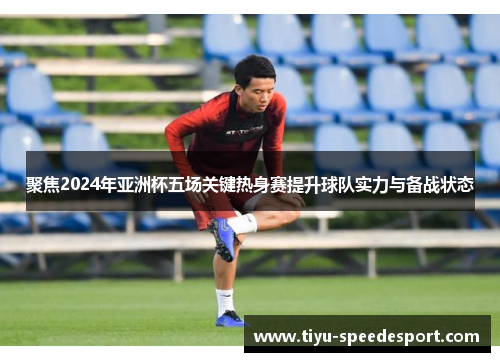 聚焦2024年亚洲杯五场关键热身赛提升球队实力与备战状态