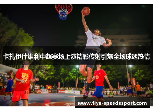 卡扎伊什维利中超赛场上演精彩传射引爆全场球迷热情