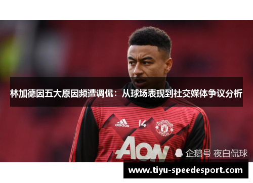 林加德因五大原因频遭调侃：从球场表现到社交媒体争议分析