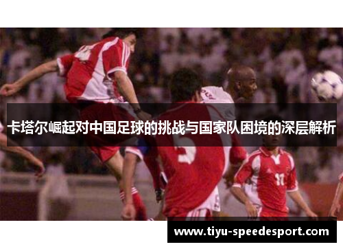 卡塔尔崛起对中国足球的挑战与国家队困境的深层解析 卡塔尔崛起对中国足球的挑战与国家队困境的深层解析