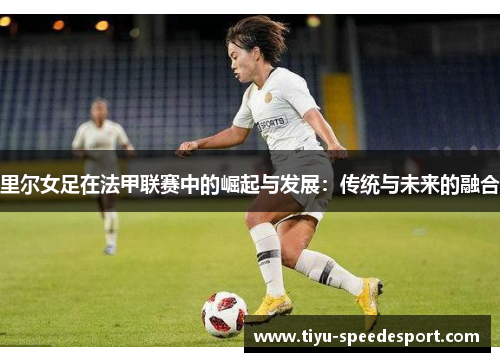 里尔女足在法甲联赛中的崛起与发展：传统与未来的融合